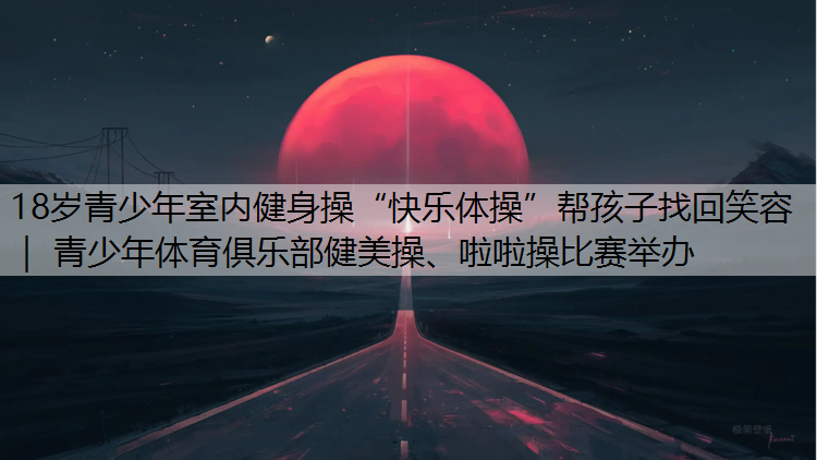 18歲青少年室內健身操“快樂體操”幫孩子找回笑容 ｜ 青少年體育俱樂部健美操、啦啦操比賽舉辦